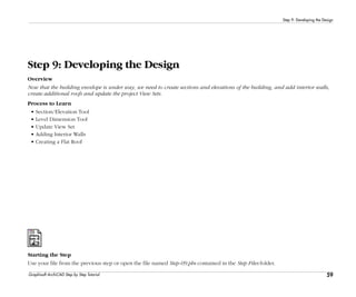 59
Step 9: Developing the Design
Graphisoft ArchiCAD Step by Step Tutorial
Step 9: Developing the Design
Overview
Now that the building envelope is under way, we need to create sections and elevations of the building, and add interior walls,
create additional roofs and update the project View Sets.
Process to Learn
• Section/Elevation Tool
• Level Dimension Tool
• Update View Set
• Adding Interior Walls
• Creating a Flat Roof
Starting the Step
Use your file from the previous step or open the file named Step-09.pln contained in the Step Files folder.
 