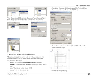 61
Step 9: Developing the Design
Graphisoft ArchiCAD Step by Step Tutorial
With the section folder selected, choose "Save Current View"
from the popup menu. Use the defaults and click "Save".
2. Create the North and West Elevation
The elements can be shown with or without textures. Sun
shadows can be cast on them in the elevation windows.
To place the elevations:
- Double-click on the Section/Elevation tool in the
Toolbox to bring up the Section/Elevation Settings dialog
box.
- Enter “Elevation” to the Name field.
- Enter E/1 as the Reference ID.
- Check the Vectorial 3D Hatching and the Vectorial Sun
Shadows options under the Model Effects.
- Place the elevations as shown (ArchiCAD will number
them automatically).
- Switch off the grid snap.
 