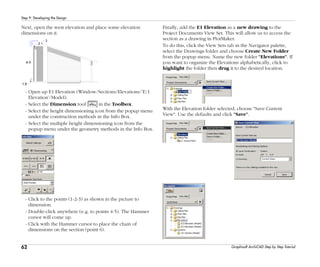 62
Step 9: Developing the Design
Graphisoft ArchiCAD Step by Step Tutorial
Next, open the west elevation and place some elevation
dimensions on it.
- Open up E1 Elevation (Window/Sections/Elevations/’E/1
Elevation’/Model).
- Select the Dimension tool in the Toolbox.
- Select the height dimensioning icon from the popup menu
under the construction methods in the Info Box.
- Select the multiple height dimensioning icon from the
popup menu under the geometry methods in the Info Box.
- Click to the points (1-2-3) as shown in the picture to
dimension.
- Double-click anywhere (e.g. to points 4-5). The Hammer
cursor will come up.
- Click with the Hammer cursor to place the chain of
dimensions on the section (point 6).
Finally, add the E1 Elevation as a new drawing to the
Project Documents View Set. This will allow us to access the
section as a drawing in PlotMaker.
To do this, click the View Sets tab in the Navigator palette,
select the Drawings folder and choose Create New Folder
from the popup menu. Name the new folder "Elevations". If
you want to organize the Elevations alphabetically, click to
highlight the folder then drag it to the desired location.
With the Elevation folder selected, choose "Save Current
View". Use the defaults and click "Save".
 