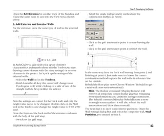 63
Step 9: Developing the Design
Graphisoft ArchiCAD Step by Step Tutorial
Open the E2 Elevation for another view of the building and
repeat the same steps to save it to the View Set as shown
above.
3. Add Exterior and Interior Walls
For the entrance, draw the same type of wall as the external
walls.
P-3, S-9, M-B
In ArchiCAD you can easily pick up an element’s
characteristics and transfer them into the Toolbox (to start
drawing a new element with the same settings) or to other
elements in the project. Let’s pick up the settings of the
external walls:
- Select the Wall tool in the Toolbox.
- Hold down the Alt key (the cursor will change to an
Eyedropper tool) while clicking on a side of one of the
straight walls (a beep notifies the action).
Now the settings are correct for the brick wall, and only the
height value needs to be changed. Double-click on the Wall
tool in the Toolbox and change the height value to 8'-6"( 2700
mm).
Draw the front and the back wall of the entrance enclosure
with the help of the grid snap.
- Switch on the grid snap.
- Select the single wall geometry method and the
construction method as below.
- Click to the grid intersection point 1 to start drawing the
wall.
- Click to the grid intersection point 2 to finish the wall.
In the same way draw the back wall starting from point 3 and
finishing at point 4. Just make sure to choose the correct
construction method to place the wall with its reference line
on the outside.
Rebuild the floor plan view (Choose Window/ Rebuild) to get
a neat wall cross-section (optional).
Hint: The Redraw command (Display/Redraw) will
remove all temporary screen display graphics remaining
from transformations and deletions during construction.
The Rebuild command (Display/Rebuild) starts a more
thorough screen update - it will also refresh the wall
intersections and draw them correctly.
The next step is to draw some interior partitions. Open the
Wall Settings dialog box and select the composite wall, Stud
Partition, you created in Step 3.
 