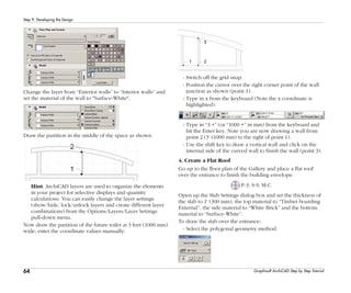 64
Step 9: Developing the Design
Graphisoft ArchiCAD Step by Step Tutorial
Change the layer from “Exterior walls” to “Interior walls” and
set the material of the wall to "Surface-White".
Draw the partition in the middle of the space as shown.
Hint: ArchiCAD layers are used to organize the elements
in your project for selective displays and quantity
calculations. You can easily change the layer settings
(show/hide, lock/unlock layers and create different layer
combinations) from the Options/Layers/Layer Settings
pull-down menu.
Now draw the partition of the future toilet at 3 feet (1000 mm)
wide; enter the coordinate values manually:
- Switch off the grid snap.
- Position the cursor over the right corner point of the wall
junction as shown (point 1).
- Type in x from the keyboard (Note the x coordinate is
highlighted).
- Type in “3 +” (or “1000 +” in mm) from the keyboard and
hit the Enter key. Note you are now drawing a wall from
point 2 (3’ (1000 mm) to the right of point 1).
- Use the shift key to draw a vertical wall and click on the
internal side of the curved wall to finish the wall (point 3).
4. Create a Flat Roof
Go up to the floor plan of the Gallery and place a flat roof
over the entrance to finish the building envelope.
P-3, S-9, M-C
Open up the Slab Settings dialog box and set the thickness of
the slab to 1' (300 mm), the top material to “Timber boarding
External”, the side material to “White Brick” and the bottom
material to “Surface-White”.
To draw the slab over the entrance:
- Select the polygonal geometry method.
 
