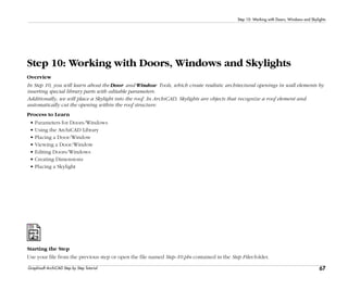 67
Step 10: Working with Doors, Windows and Skylights
Graphisoft ArchiCAD Step by Step Tutorial
Step 10: Working with Doors, Windows and Skylights
Overview
In Step 10, you will learn about the Door and Window Tools, which create realistic architectural openings in wall elements by
inserting special library parts with editable parameters.
Additionally, we will place a Skylight into the roof. In ArchiCAD, Skylights are objects that recognize a roof element and
automatically cut the opening within the roof structure.
Process to Learn
• Parameters for Doors/Windows
• Using the ArchiCAD Library
• Placing a Door/Window
• Viewing a Door/Window
• Editing Doors/Windows
• Creating Dimensions
• Placing a Skylight
Starting the Step
Use your file from the previous step or open the file named Step-10.pln contained in the Step Files folder.
 
