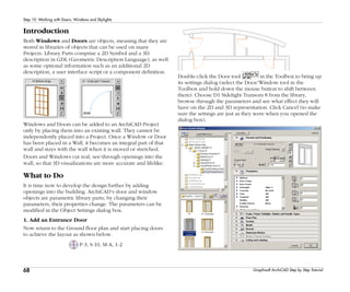 68
Step 10: Working with Doors, Windows and Skylights
Graphisoft ArchiCAD Step by Step Tutorial
Introduction
Both Windows and Doors are objects, meaning that they are
stored in libraries of objects that can be used on many
Projects. Library Parts comprise a 2D Symbol and a 3D
description in GDL (Geometric Description Language), as well
as some optional information such as an additional 2D
description, a user interface script or a component definition.
Windows and Doors can be added to an ArchiCAD Project
only by placing them into an existing wall. They cannot be
independently placed into a Project. Once a Window or Door
has been placed in a Wall, it becomes an integral part of that
wall and stays with the wall when it is moved or stretched.
Doors and Windows cut real, see-through openings into the
wall, so that 3D visualizations are more accurate and lifelike.
What to Do
It is time now to develop the design further by adding
openings into the building. ArchiCAD’s door and window
objects are parametric library parts; by changing their
parameters, their properties change. The parameters can be
modified in the Object Settings dialog box.
1. Add an Entrance Door
Now return to the Ground floor plan and start placing doors
to achieve the layout as shown below.
P-3, S-10, M-A, 1-2
Double-click the Door tool in the Toolbox to bring up
its settings dialog (select the Door/Window tool in the
Toolbox and hold down the mouse button to shift between
them). Choose D1 Sidelight Transom 8 from the library,
browse through the parameters and see what effect they will
have on the 2D and 3D representation. Click Cancel (to make
sure the settings are just as they were when you opened the
dialog box).
 