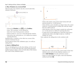 70
Step 10: Working with Doors, Windows and Skylights
Graphisoft ArchiCAD Step by Step Tutorial
3. Place Windows in a Curved Wall
Likewise place the windows into the curved wall of the
entrance enclosure.
P-3,S-10, M-B, 3-4
- Choose the Window tool in the Toolbox.
- Select “W1 Casement” in the dialog box.
- Select the Center Point geometry method.
- Click to point no. 1 by eye to start placing the window.
- Click above the wall (point no. 2) to define the window
opening direction.
Similarly place a window to the other two rooms of the
entrance enclosure by eye.
For the glazed walls of the exhibition space, we will use
sliding doors.
4. Insert a Sliding Door
Choose D2 Sliding Door in the door dialog, set the reveal
value to 4" (70 mm) and select the corner point geometry
method option to place a door on both sides of the bottom
left corner of the exhibition space:
- Click to the inside corner point of the bottom left wall
junction (point no. 1 in the picture).
- Click with the cursor (double eye shape) above the corner
(point no. 2 in the picture) to define the wall into which
the door will be placed.
- Click with the cursor (eye shape) outside the wall (point
no. 2 in the picture) to define its opening direction.
- To place the second sliding door, repeat the steps above
only this time click to the right at step no. 2 with the
double eye cursor.
Next, replicate the sliding door in the southern wall:
- Select the door (click one of the corner points of the door
with the arrow tool or by the shift key; point no. 1).
- Select Edit/Multiply from the pull down menus.
- Type in 2 as the number of copies, select the Distribute
method and Click OK.
 
