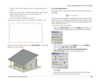 71
Step 10: Working with Doors, Windows and Skylights
Graphisoft ArchiCAD Step by Step Tutorial
- Click on one of the selection dots on its right side (point
no. 2).
- Move the cursor on the inside corner point of the bottom
right wall junction (the cursor is in the shape of a
checkmark (point no. 3).
- Click to finish the Multiply command.
Place the last sliding door to the corner of the eastern wall.
Deselect the door and switch to the 3D Window to check the
progress of the building.
5. Create Dimensions
The next step is to check the dimensions of the walls and the
openings.
P-3, S-10, M-C
With the automatic dimensioning feature all the walls and the
openings of your building can be dimensioned with just a few
clicks. Simply select the items/points to be dimensioned and
ArchiCAD will do the rest:
- Go back to the Floor Plan.
- Select the Dimension tool in the Toolbox and make sure
the length dimensioning icon is selected in the Info Box.
- Select all the walls (select the Wall tool in the Toolbox
and choose Edit/Select All Walls).
- Select Tools/Automatic Dimensioning/Exterior
Dimensioning and enter the following values:
- Click OK.
- Click on the external side of the southern wall to define
the direction of the dimensions (point 1).
 