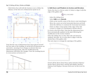 72
Step 10: Working with Doors, Windows and Skylights
Graphisoft ArchiCAD Step by Step Tutorial
- Click below the wall with the hammer icon to define the
distance of the first row of dimensions (point no.2).
Note that the rows of dimensions have been placed around
the four sides of the building. In ArchiCAD all dimensions are
associative, meaning if you change an element that was
dimensioned previously, after the modifications the
dimensions will follow the changes. View the resulting layout
in cross-section on Section A/1.
6. Edit Doors and Windows in Section and Elevation
Notice the door is a bit too wide; it’s better to align it with the
edge of the gallery slab.
P-3, S-10, M-D
- Select the sliding door.
- Select Edit menu/Stretch.
- Click on the top left corner of the door to start stretching it.
- Move the cursor out in the horizontal direction and hold
down the shift key to constrain the horizontal movement.
- Click on either corner points of the edge of the slab
(cursor is a shape of a checkmark as shown above).
Go back to the Floor Plan: Note that the dimensions have
been automatically updated on the plan following the
modification in the section window.
Select the sliding door on the other side and stretch it
similarly; this time, do it on the plan to align it with the
dashed line of the gallery slab.
The next steps is to design the openings of the gallery.
Switch off the Show Ghost Story option (deselect Options/
Stories/Show Ghost Story) and the grid display (deselect
Options/Grid Display), because from now on this won’t be
used.
 