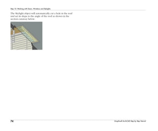 74
Step 10: Working with Doors, Windows and Skylights
Graphisoft ArchiCAD Step by Step Tutorial
The Skylight object will automatically cut a hole in the roof
and set its slope to the angle of the roof as shown in the
section cutaway below.
 