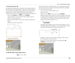 77
Step 11: Adding Internal Circulation
Graphisoft ArchiCAD Step by Step Tutorial
2. View the Stair in 3D
The stair has been placed on the plan by its insertion point 2
feet (750 mm) to the right of the corner of the door. Check to
see how the room looks with the staircase. In ArchiCAD the
Camera tool is used to define perspective views. Place a
camera in the room to see how the room looks from that view:
- Select the Camera tool in the Toolbox.
- Click inside the room near the bottom right corner to
place the camera location.
- Click near the middle of the stair to locate its projection
target.
- Select the camera on the plan.
- Open the 3D Window.
3. Edit the Slab on the Gallery Story
P-3, S-11, M-B
From the model it is clear that there is no opening in the slab
for the stairway; the outline of the slab needs to be modified
to circumvent the staircase:
- Go up one story to the Gallery level.
- Select the slab.
- Make sure the Slab tool is active in the Toolbox.
- Hold down the mouse button over the top edge of the slab
to bring up the pet palette and choose the first icon to add
a new node on it and pull it over the bottom right corner
point of the staircase (point no. 2).
- Using the same method create a new node (point no. 3) on
the slab edge between point no. 1 and 2, and pull it over the
top right corner point of the staircase (point no. 4).
- Similarly, create two more nodes and place them on the
left cornerpoints of the staircase.
- Deselect the slab (click outside it) and open the 3D
Window to check the result.
 