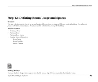 79
Step 12: Defining Room Usage and Spaces
Graphisoft ArchiCAD Step by Step Tutorial
Step 12: Defining Room Usage and Spaces
Overview
This step will demonstrate how to set up and assign different Zones to spaces of different use in a building. This allows the
project to be later evaluated on a Zone basis and to calculate the area of the building.
Process to Learn
• Defining a Zone
• Placing a Zone
• Placing a Zone Stamp
• Creating Room Information
Room Name
Room Number
Square Footage
Starting the Step
Use your file from the previous step or open the file named Step-12.pln contained in the Step Files folder.
 
