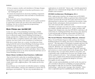 8
Introduction
Graphisoft ArchiCAD Step by Step Tutorial
• Post-occupancy studies and simulation of design changes
• Analysis and visualization of product performance over
the building life cycle
• Content development for electronic building component
objects including product data and links to manufacturer
Websites
With ArchiCAD and its Virtual Building Technology,
architects, in partnership with owners, are in a prime position
to assert their central role not only in the initial design of
buildings, but also in their long-term programming,
maintenance and operation.
How Firms use ArchiCAD
As the new age of Virtual Building Technology unfolds,
architecture firms and the building industry must consider
how to effectively apply Virtual Building Technology to
design, production, collaboration and information analysis.
ArchiCAD offers a complete solution and, unlike other CAD
systems, has been built on the foundation of architecture.
With this in mind, there are a variety of architecture firms
using ArchiCAD and its Virtual Building Technology system.
The firms range in size from one-man firms to large
companies and specialize in a variety of projects including
housing, retail, commercial, schools and others. Here is what
several architects have to say about ArchiCAD and their use of
Virtual Building Technology:
House+House Architects (San Francisco, California)
“Part of ArchiCAD’s value lies in modeling and easy
perspectives; you do not need to put a lot of effort into it,”
Steven House said. “But it is worth it to take the extra step to
create views with a different flavor. The results can be very
powerful.”
House+House are very hands on with their projects, working
closely with builders, artisans and craftsmen to ensure that no
detail goes unconsidered. “We are very excited about our
explorations in ArchiCAD,” Steven said. “And the potential it
offers for us to communicate design ideas to our clients, our
builders and ourselves.”
STUDIOS Architecture (Washington, D.C.)
With a tight project timeline, the design team at STUDIOS
appreciated ArchiCAD’s ability to generate three-dimensional
models automatically from the floor plan and section views
allowing them to advance the construction documents, make
design studies and prepare client presentations at the same
time with relatively little additional work.
“Modeling in 3D gives you and your client a chance to look
at a design critically and react to it,” project architect Bill
Deegan said. Deegan also cites that STUDIOS could shave off
critical time by sending QuickTime VR scenes to the client by
e-mail and through an Intranet which links STUDIOS U.S.
offices in Washington, D.C., San Francisco and New York.
The Orcutt/Winslow Partnership (Phoenix, Arizona)
When Orcutt/Winslow began to fully embrace the Virtual
Building method of working, they had to rethink their billing
process. “The time spent on the project is greater up-front, but
the documents phase time and effort has been significantly
reduced”, Winslow said. ArchiCAD’s single, integrated
database allows them to start the input of specific materials
and systems at a much earlier point in the design phase. With
this method, they can show these details at any point, and
comfortably make modifications because any changes made
will be updated in all views. “Our schematic designs show a
much more complete three-dimensional presentation to the
client and allow us to evaluate the design in 3D more
thoroughly at early stages.”
“Office morale and profitability are both on the rise and we
are currently in the process of shifting our project phasing
percentages to take into account the Virtual Building
methodology,” added project manager Russ Sanders. “More
time is expended up front establishing the links from the
 