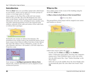 80
Step 12: Defining Room Usage and Spaces
Graphisoft ArchiCAD Step by Step Tutorial
Introduction
With the Zone Tool, you can define spatial units called Zones
in your Project. Zones can be made up of rooms, groups of
rooms or even larger parts of a Project.
Zones appear on the Floor Plan as fills and zone stamps
linked to the zone fills. The zone fill designates the zone
space in the Project, while the zone stamp contains textual
information about the zone, including its name, number, area,
and other optional parameters such as the material of the
subfloor, materials of the walls and surface of the walls (with
or without their openings).
ArchiCAD zone stamps are Library Part elements. The
predefined zone stamps reside in the ArchiCAD Library, but in
many respects their behavior differs from that of other Library
Part types like Objects, Doors or Windows, as they are 2D-
only elements: they have a 2D symbol, a 2D GDL script and a
Properties script.
Zone stamps are intelligent parametric Library Parts
whose look, contents and behavior can be adapted to local
architectural practice.
What to Do
Next, define names of the rooms of the building using the
ArchiCAD’s Zone tool.
1. Place a Zone in Each Room of the Ground Floor
P-3, S-12, M-A
The ground floor of the project will be assigned zone names
and numbers as shown :
Follow these steps to place the zones :
- Double click the Zone tool in the Toolbox.
- Select “5 Education and Culture” from the zone categories
popup menu. Enter Exhibition Space as the zone name.
- (For the QEN metric files: Type “Timber Boarding” as the
Floor Type).
- Select the icon in the middle above the Zone Height value
to automatically place the zone object into rooms. Click
OK.
 