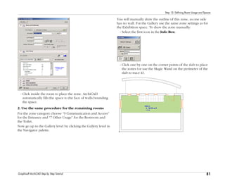 81
Step 12: Defining Room Usage and Spaces
Graphisoft ArchiCAD Step by Step Tutorial
- Click inside the room to place the zone. ArchiCAD
automatically fills the space to the face of walls bounding
the space.
2. Use the same procedure for the remaining rooms
For the zone category choose “9 Communication and Access”
for the Entrance and “7 Other Usage” for the Restroom and
the Toilet.
Now go up to the Gallery level by clicking the Gallery level in
the Navigator palette.
You will manually draw the outline of this zone, as one side
has no wall. For the Gallery use the same zone settings as for
the Exhibition space. To draw the zone manually:
- Select the first icon in the Info Box.
- Click one by one on the corner points of the slab to place
the zones (or use the Magic Wand on the perimeter of the
slab to trace it).
 