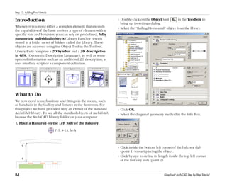 84
Step 13: Adding Final Details
Graphisoft ArchiCAD Step by Step Tutorial
Introduction
Whenever you need either a complex element that exceeds
the capabilities of the basic tools or a type of element with a
specific role and behavior, you can rely on predefined, fully
parametric individual objects (Library Parts) or objects
stored in a folder or set of folders called the Library. These
objects are accessed using the Object Tool in the Toolbox.
Library Parts comprise a 2D Symbol and a 3D description
in GDL (Geometric Description Language), as well as some
optional information such as an additional 2D description, a
user interface script or a component definition.
What to Do
We now need some furniture and fittings in the rooms, such
as handrails in the Gallery and fixtures in the Restroom. For
this project we have provided only an extract of the standard
ArchiCAD library. To see all the standard objects of ArchiCAD,
browse the ArchiCAD Library folder on your computer.
1. Place a Handrail on the Left Side of the Balcony
P-3, S-13, M-A
- Double-click on the Object tool in the Toolbox to
bring up its settings dialog.
- Select the “Railing Horizontal” object from the library.
- Click OK.
- Select the diagonal geometry method in the Info Box.
- Click inside the bottom left corner of the balcony slab
(point 1) to start placing the object.
- Click by eye to define its length inside the top left corner
of the balcony slab (point 2).
 