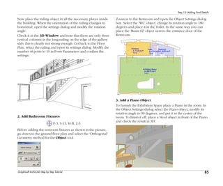 85
Step 13: Adding Final Details
Graphisoft ArchiCAD Step by Step Tutorial
Now place the railing object in all the necessary places inside
the building. When the orientation of the railing changes to
horizontal, open the settings dialog and modify the rotation
angle.
Check it in the 3D Window and note that there are only three
vertical columns in the long railing on the edge of the gallery
slab; this is clearly not strong enough. Go back to the Floor
Plan, select the railing and open its settings dialog. Modify the
number of posts to 10 in Posts Parameters and confirm the
settings.
2. Add Bathroom Fixtures
P-3, S-13, M-B, 2-3
Before adding the restroom fixtures as shown in the picture,
go down to the ground floor plan and select the ‘Orthogonal’
Geometry method for the Object tool.
Zoom in to the Restroom and open the Object Settings dialog
box. Select the ‘WC’ object, change its rotation angle to 180
degrees and place it in the Toilet. In the same way you can
place the ‘Basin 02’ object next to the entrance door of the
Restroom.
3. Add a Piano Object
To furnish the Exhibition Space place a Piano in the room. In
the Object Settings dialog select the Piano object, modify its
rotation angle to 90 degrees, and put it in the center of the
room. To finish it off, place a Stool object in front of the Piano
and check the result in 3D.
 
