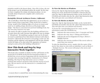 9
Introduction
Graphisoft ArchiCAD Step by Step Tutorial
primitive model to the layout sheets. Once this is done, the rest
of the project can be developed within the model. By the time
we have completed the design development phase, we are
actually about 60 percent complete with construction
documents.”
Rockefeller/Hricak Architects (Venice, California)
“We would like to think that the appearance of our work is a
direct result of how it gets built. Using ArchiCAD to build a
‘living’ model of the building helps us to focus on issues and
assist us in making design decisions as the project takes
shape.” The firm is concerned not just how buildings look, but
also how they function over time.
“We need to be able to predict how the building will look 10 to
20 years down the road, because that affects the way we design
it,” Hricak said. “If something is going to wear out in 20 years,
we need to understand how that element interacts with what is
around it. Obviously the structure is not going to wear out, but
windows will be repaired, and equipment will become obsolete.
ArchiCAD helps us be clear about the separation of systems
and get a sense of how the building will perform.”
How This Book and Step by Step
Interactive Work Together
This book (also available in Adobe Acrobat .pdf format on the
ArchiCAD 8 CD-ROM/ArchiCAD Documentation folder) is
divided into seven sections beginning with the introduction of
concepts, then moving through the construction of a Virtual
Building. The Step by Step Interactive acts as a virtual
assistant that answers questions with real-time movies of each
step. All you need to use the interactive is a standard web
browser.
Whenever you see this icon...
...it means there is a QuickTime movie demonstrating the step.
To View the Movies on Windows
Choose the Step by Step Interactive option of the Startup
dialog box of the ArchiCAD 8 CD-ROM or Browse this CD,
open the Step by Step Interactive folder on the ArchiCAD 8
CD-ROM and double-click the file called Step Interactive.htm.
This will open into your default web browser.
To View the Movies on MacOS
Open the Step by Step Interactive folder on the ArchiCAD 8
CD-ROM and double-click the file called Step Interactive.htm.
This will open into your default web browser.
To locate the corresponding movie for a step, use the
information under the CD-ROM icon.
P-1: Indicates the main section, Part 1: Concepts and Tools
S-4: Indicates the step, Step 4: Editing and Notation
M-C: Indicates the movie designation for Step 4, Movie C -
Multiply Exercise
1-4: Indicates the exercise numbers if the movie refers to
more than one exercise
To play the QuickTime movie, simply click the name of the
movie (the name in color with an underline), such as Movie C
- Multiply Exercise. The screen will jump to the movie and
begin playing it.
It is that simple!
 