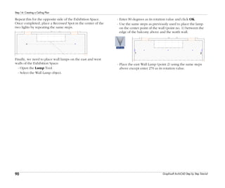 90
Step 14: Creating a Ceiling Plan
Graphisoft ArchiCAD Step by Step Tutorial
Repeat this for the opposite side of the Exhibition Space.
Once completed, place a Recessed Spot in the center of the
two lights by repeating the same steps.
Finally, we need to place wall lamps on the east and west
walls of the Exhibition Space.
- Open the Lamp Tool.
- Select the Wall Lamp object.
- Enter 90 degrees as its rotation value and click OK.
- Use the same steps as previously used to place the lamp
on the center point of the wall (point no. 1) between the
edge of the balcony above and the north wall.
- Place the east Wall Lamp (point 2) using the same steps
above except enter 270 as its rotation value.
 