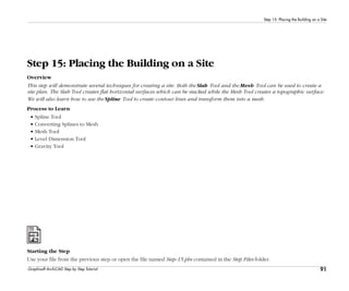 91
Step 15: Placing the Building on a Site
Graphisoft ArchiCAD Step by Step Tutorial
Step 15: Placing the Building on a Site
Overview
This step will demonstrate several techniques for creating a site. Both the Slab Tool and the Mesh Tool can be used to create a
site plan. The Slab Tool creates flat horizontal surfaces which can be stacked while the Mesh Tool creates a topographic surface.
We will also learn how to use the Spline Tool to create contour lines and transform them into a mesh.
Process to Learn
• Spline Tool
• Converting Splines to Mesh
• Mesh Tool
• Level Dimension Tool
• Gravity Tool
Starting the Step
Use your file from the previous step or open the file named Step-15.pln contained in the Step Files folder.
 