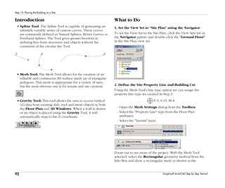 92
Step 15: Placing the Building on a Site
Graphisoft ArchiCAD Step by Step Tutorial
Introduction
• Spline Tool: The Spline Tool is capable of generating an
infinitely variable series of custom curves. These curves
are commonly defined as Natural Splines, Bézier Curves or
Freehand Splines. The Tool gives greater freedom in
defining free-form structures and objects without the
constraint of the circular Arc Tool.
• Mesh Tool: The Mesh Tool allows for the creation of an
editable and continuous 3D surface made up of triangular
polygons. This mesh is appropriate for a variety of uses,
but the most obvious one is for terrain and site creation.
• Gravity Tool: This tool allows the user to access vertical
(Z) data from existing slab, roof and mesh objects in both
the Floor Plan and 3D Windows. When a wall is drawn
or an object is placed using the Gravity Tool, it will
automatically snap to the Z coordinate.
What to Do
1. Set the View Set to "Site Plan" using the Navigator
To set the View Set to the Site Plan, click the View Sets tab in
the Navigator palette and double-click the "Ground Floor"
in the Site Plan view set.
2. Define the Site Property Line and Building Cut
Using the Mesh Tool's line type option we can assign the
property line type we created in Step 3.
P-3, S-15, M-A
- Open the Mesh Settings dialog from the Toolbox.
- Select the "Property Line" type from the Floor Plan
attributes.
- Select the "Terrain" layer.
Zoom out to see more of the project. With the Mesh Tool
selected, select the Rectangular geometry method from the
Info Box and draw a rectangular mesh as shown in the
 