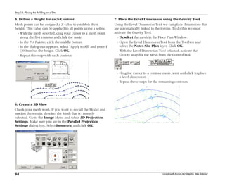 94
Step 15: Placing the Building on a Site
Graphisoft ArchiCAD Step by Step Tutorial
5. Define a Height for each Contour
Mesh points can be assigned a Z value to establish their
height. This value can be applied to all points along a spline.
- With the mesh selected, drag your cursor to a mesh point
along the first contour and click the node.
- In the Pet Palette, click the middle button.
- In the dialog that appears, select "Apply to All" and enter 1'
(300mm) as the height. Click OK.
- Repeat this step with each contour.
6. Create a 3D View
Check your mesh work. If you want to see all the Model and
not just the terrain, deselect the Mesh that is currently
selected. Go to the Image Menu and select 3D Projection
Settings. Make sure you are in the Parallel Projection
Settings dialog box. Select Isometric and click OK.
7. Place the Level Dimension using the Gravity Tool
Using the Level Dimension Tool we can place dimensions that
are automatically linked to the terrain. To do this we must
activate the Gravity Tool.
- Deselect the mesh in the Floor Plan Window.
- Open the Level Dimension Tool from the Toolbox and
select the Notes-Site Plan layer. Click OK.
- With the Level Dimension Tool selected, activate the
Gravity snap for the Mesh from the Control Box.
- Drag the cursor to a contour mesh point and click to place
a level dimension.
- Repeat these steps for the remaining contours.
 