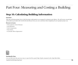 95
Step 16: Calculating Building Information
Graphisoft ArchiCAD Step by Step Tutorial
Part Four: Measuring and Costing a Building
Step 16: Calculating Building Information
Overview
This step will demonstrate how to list the project information you assigned to elements and objects. We will review several types
of list options provided with ArchiCAD and discuss how you can customize these templates for your specific project use.
Process to Learn
• Descriptions of List Schemes
• List Elements
• List Components
• List Zones
• Calculate Menu Appearance
Starting the Step
Use your file from the previous step or open the file named Step-16.pln contained in the Step Files folder.
 