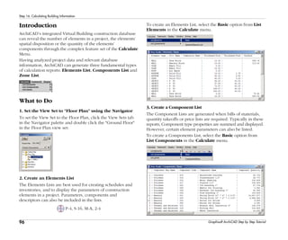 96
Step 16: Calculating Building Information
Graphisoft ArchiCAD Step by Step Tutorial
Introduction
ArchiCAD’s integrated Virtual Building construction database
can reveal the number of elements in a project, the elements’
spatial disposition or the quantity of the elements’
components through the complex feature set of the Calculate
Menu.
Having analyzed project data and relevant database
information, ArchiCAD can generate three fundamental types
of calculation reports: Elements List, Components List and
Zone List.
What to Do
1. Set the View Set to "Floor Plan" using the Navigator
To set the View Set to the Floor Plan, click the View Sets tab
in the Navigator palette and double click the "Ground Floor"
in the Floor Plan view set:
2. Create an Elements List
The Elements Lists are best used for creating schedules and
inventories, and to display the parameters of construction
elements in a project. Parameters, components and
descriptors can also be included in the lists.
P-4, S-16, M-A, 2-4
To create an Elements List, select the Basic option from List
Elements in the Calculate menu.
3. Create a Component List
The Component Lists are generated when bills of materials,
quantity takeoffs or price lists are required. Typically in these
reports, Component type properties are summed and displayed.
However, certain element parameters can also be listed.
To create a Components List, select the Basic option from
List Components in the Calculate menu.
 