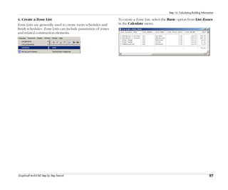 97
Step 16: Calculating Building Information
Graphisoft ArchiCAD Step by Step Tutorial
4. Create a Zone List
Zone Lists are generally used to create room schedules and
finish schedules. Zone Lists can include parameters of zones
and related construction elements.
To create a Zone List, select the Basic option from List Zones
in the Calculate menu.
 