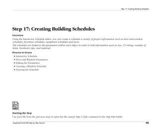 99
Step 17: Creating Building Schedules
Graphisoft ArchiCAD Step by Step Tutorial
Step 17: Creating Building Schedules
Overview
Using the Interactive Schedule editor, you can create a schedule a variety of project information such as door and window
schedules, furniture schedules, equipment schedules and more.
The schedules are linked to the parameters within each object in order to link information such as size, UV rating, number of
items, hardware type, and material.
Process to Learn
• Interactive Schedule
• Door and Window Parameters
• Editing the Parameters
• Creating a Window Schedule
• Viewing the Schedule
Starting the Step
Use your file from the previous step or open the file named Step-17.pln contained in the Step Files folder.
 