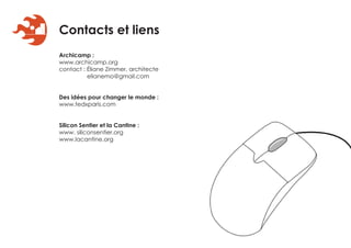 Contacts et liens
Archicamp :
www.archicamp.org
contact : Éliane Zimmer, architecte
          elianemo@gmail.com


Des idées pour changer le monde :
www.tedxparis.com


Silicon Sentier et la Cantine :
www. siliconsentier.org
www.lacantine.org
 