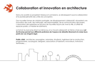 Collaboration et innovation en architecture
Dans une société où prospèrent réseaux et connexions, se développent aussi la collaboration
et la pluridisciplinarité des unités de conception.

Ces nouvelles formes de création partagée, de développement collaboratif, nécessitent une
innovation des outils, des méthodes, des responsabilités, de la communication des projets.
L’association des expertises se fait pour de nouvelles façons de vivre la ville, d’utiliser les
espaces publics, d’habiter les bâtiments.

Le format du barcamp étant lui-même issu d’un travail collaboratif, le thème choisi pour cet
Archicamp permet aux différents praticiens de l’espace de débattre librement et croiser leurs
points de vue d’égal à égal.


Public ciblé : architectes, paysagistes, urbanistes, étudiants, ingénieurs de la construction,
programmistes, sociologues, designers, associations d’habitants, innovateurs, institutions
territoriales, ...
 