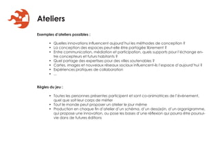 Ateliers
Exemples d’ateliers possibles :

      • Quelles innovations influencent aujourd’hui les méthodes de conception ?
      • La conception des espaces peut-elle être partagée librement ?
      • Entre communication, médiation et participation, quels supports pour l’échange en-
        tre concepteurs et futurs habitants ?
      • Quel partage des expertises pour des villes soutenables ?
      • Cartes, images et nouveaux réseaux sociaux influencent-ils l’espace d’aujourd’hui ?
      • Expériences pratiques de collaboration
      • ...


Règles du jeu :

      • Toutes les personnes présentes participent et sont co-animatrices de l’évènement,
        quel que soit leur corps de métier
      • Tout le monde peut proposer un atelier le jour même
      • Production en chaque fin d’atelier d’un schéma, d’un dess(e)in, d’un organigramme,
        qui propose une innovation, ou pose les bases d’une réflexion qui pourra être poursui-
        vie dans de futures éditions
 