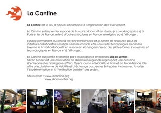 La Cantine
La cantine est le lieu d’accueil et participe à l’organisation de l’évènement.

La Cantine est le premier espace de travail collaboratif en réseau (« coworking space ») à
Paris et Ile de France, relié à d’autres structures en France, en région, ou à l’étranger .

Espace permanent qui tend à devenir la référence et le centre de ressource pour les
initiatives collaboratives multiples dans le monde et les nouvelles technologies, la cantine
favorise le travail collaboratif en réseau en échangeant avec des plates-formes innovantes et
technologiques en France et à l’étranger.

La Cantine est portée et animée par l’association d’entreprises Silicon Sentier.
Silicon Sentier est une association de dimension régionale regroupant une centaine
d’entreprises technologiques (Web, Open source et Mobilité) à Paris et en Ile-de-France. Elle
offre une plateforme de visibilité et d’échange aux Jeunes Entreprises Innovantes, favorise
l’expérimentation et la “fertilisation croisée” des projets.

Site internet : www.lacantine.org
                www.siliconsentier.org
 