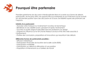 Pourquoi être partenaire
Première plateforme de discussion interdisciplinaire libre et ouverte sous forme de débats
participatifs, Archicamp offre une opportunité aux entreprises et aux institutions qui le souhait-
ent de prendre position dans des discussions et d’avoir une lisibilité auprès des praticiens de
l’espace.

Intérêts d’un partenariat :
- Associez votre marque à un événement novateur et dynamique
- Bénéficiez d’une visibilité avant, pendant et après l’évènement
- Touchez un public large et spécialisé dans les professions du design
- Gagnez en influence sur le net (via les réseaux sociaux et les sites web associés à
l’évènement)
- Profitez des conclusions, propositions et innovations qui ressortiront des débats

Différentes formes de partenariats possibles :
- Diffusion médiatique
- Participation financière (la location de la salle coûte 850E)
- Participation matérielle
- Participation au débat et affirmation d’une position
- Proposition d’intervenants ou d’ateliers de travail
 