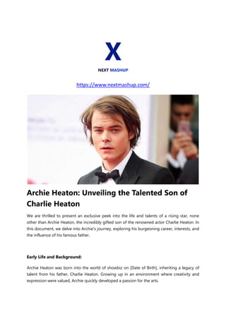 X
NEXT MASHUP
https://www.nextmashup.com/
Archie Heaton: Unveiling the Talented Son of
Charlie Heaton
We are thrilled to present an exclusive peek into the life and talents of a rising star, none
other than Archie Heaton, the incredibly gifted son of the renowned actor Charlie Heaton. In
this document, we delve into Archie's journey, exploring his burgeoning career, interests, and
the influence of his famous father.
Early Life and Background:
Archie Heaton was born into the world of showbiz on [Date of Birth], inheriting a legacy of
talent from his father, Charlie Heaton. Growing up in an environment where creativity and
expression were valued, Archie quickly developed a passion for the arts.
 