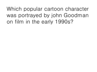 Which popular cartoon character
was portrayed by john Goodman
on film in the early 1990s?
 