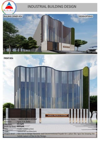 Project Name : “ WARSI MEDICO SYSTEM ”
Location : Agra, U.P, India
Site Area : 515 SqMt.
Built Up Area : 800SqMt.
Year : Under-construction
Type : Industrial Architecture
Project Brief : Aim was to design Dynamic and Unconventional Façade for a place like Agra but keeping the
Subtle nature of fins in the Design.
BUILDING CORNER VIEW
FRONT VIEW
INDUSTRIAL BUILDING DESIGN
DESIGN OPTION 01
 