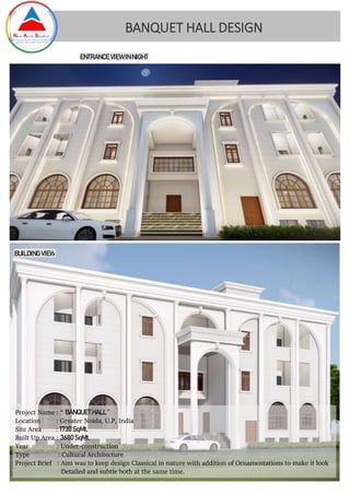 Project Name : “ BANQUET HALL ”
Location : Greater Noida, U.P, India
Site Area : 1730SqMt.
Built Up Area : 3680 SqMt.
Year : Under-construction
Type : Cultural Architecture
Project Brief : Aim was to keep design Classical in nature with addition of Ornamentations to make it look
Detailed and subtle both at the same time.
BANQUET HALL DESIGN
BUILDING VIEW
ENTRANCE VIEW INNIGHT
 