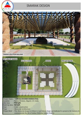 Project Name : “ SHRI KALYAN SINGH SMARAK STHAL “
Location : Narora Division, Aligarh, U.P, India
Site Area : 9700SqMt.
Built Up Area : 560 SqMt.
Year : Under-construction
Type : Memorial Architecture
Project Brief : This Memorial design is tribute to Late Kalyan Singh and dedicated to preserve the memory &
commemorate the life of Indian Politician Kalyan Singh ji.
SMARAK DESIGN
SMARAK VIEW FROM WALKWAY
TOP VIEW OF SMARAK
KALYAN JISTATUE SMARAK OPENAIR THEATRE
 