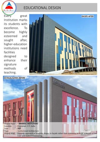 Project Name : “ INMANTEC INSTITUTIONS”
Location : Ghaziabad, U.P, India
Year : 2021
Type : Institutional Architecture
Project Brief : Dynamic approach of irregular shapes in façade rather than symmetry to draw attention of the
User and makes it interesting.
EDUCATIONAL DESIGN
3D VISUALISATION-BEFORE
Every great
Institution marks
its students with
excellence. To
become highly
esteemed and
sought after,
higher-education
institutions need
facilities
designed to
enhance their
signature
methods of
teaching.
ON SITE-AFTER
 