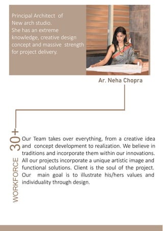 Principal Architect of
New arch studio.
She has an extreme
knowledge, creative design
concept and massive strength
for project delivery.
Ar. Neha Chopra
WORKFORCE
30+
Our Team takes over everything, from a creative idea
and concept development to realization. We believe in
traditions and incorporate them within our innovations.
All our projects incorporate a unique artistic image and
functional solutions. Client is the soul of the project.
Our main goal is to illustrate his/hers values and
individuality through design.
 