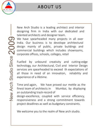 New Arch Studio is a leading architect and interior
designing firm in India with our dedicated and
talented architects and designer team.
We have spearheaded many projects in all over
India. Our business is to devolope architectural
design mainly of public, private buildings and
commercial buildings which includes showrooms,
corporate offices, schools, colleges, retail
Fuelled by unbound creativity and cutting-edge
technology, our Architectural, Civil and Interior Design
services are spearheaded to exceed th expectations of
all those in need of an innovation, reliability and
experience of a lifetime.
Time and again, We have proved our mettle as the
finest team of architects in Mumbai, by displaying
an outstanding track-record of
design-excellence, coupled with service efficiency,
responsiveness and a strong commitment towards
project deadlines as well as budgetary constraints.
We welcome you to the realm of New arch studio.
ABOUT US
New
Arch
Studio
Since
2009
 
