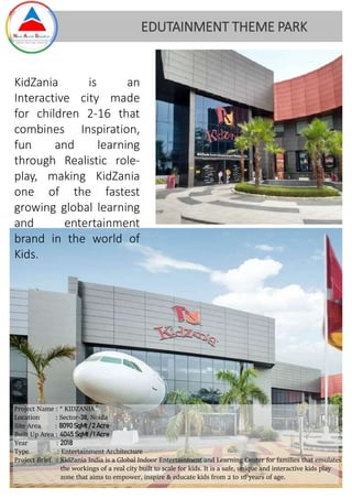 KidZania is an
Interactive city made
for children 2-16 that
combines Inspiration,
fun and learning
through Realistic role-
play, making KidZania
one of the fastest
growing global learning
and entertainment
brand in the world of
Kids.
EDUTAINMENT THEME PARK
Project Name : “ KIDZANIA ”
Location : Sector-38, Noida
Site Area : 8090SqMt / 2 Acre
Built Up Area : 4045 SqMt/ 1 Acre
Year : 2018
Type : Entertainment Architecture
Project Brief : KidZania India is a Global Indoor Entertainment and Learning Center for families that emulates
the workings of a real city built to scale for kids. It is a safe, unique and interactive kids play
zone that aims to empower, inspire & educate kids from 2 to 16 years of age.
 