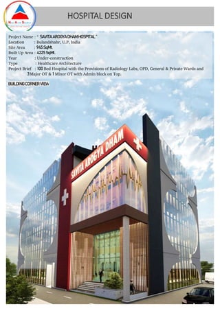 HOSPITAL DESIGN
Project Name : “ SAVITA AROGYA DHAM HOSPITAL ”
Location : Bulandshahr, U.P, India
Site Area : 945 SqMt.
Built Up Area : 4225 SqMt.
Year : Under-construction
Type : Healthcare Architecture
Project Brief : 100 Bed Hospital with the Provisions of Radiology Labs, OPD, General & Private Wards and
3Major OT & 1 Minor OT with Admin block on Top.
BUILDING CORNER VIEW
 