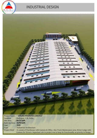 INDUSTRIAL DESIGN
Project Name : “ VARUNA INTEGRATED LOGISTICS “
Location : Rudrapur, U.K, India
Site Area : 86435 SqMt.
Built Up Area : 36290SqMt.
Year : 2020
Type : Industrial Architecture
Project Brief : It consist of Warehouse with Canteen & Office. Also Truck Maintenance area, Driver Lodge with
Canteen for Drivers. Important role in project was to keep its Functionality as priority in Design.
 