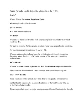 Archie Formula – Archie derived the relationship in the 1940's:

F=a/ m

Where: F is the Formation Resistivity Factor,

a is an empirically derived constant

 is the porosity

m is the Cementation Factor

F= Ro/Rw

Where Ro is the resistivity of the rock sample completely saturated with brine of
resistivity Rw.

For a given porosity, Ro/Rw remains constant over a wide range of water resistivity.

For most compacted formations, a=1 and m= 2.2.

Where a rock contains hydrocarbons, Sw is the fraction of the rock containing
formation water, therefore (1-Sw) is the volume of the pore space containing
hydrocarbons .

Swn = FRw/Rt

Where n is the saturation exponent and Rt is the true resistivity of the formation.

FRw=Ro when the formation is 100% saturated with water of resistivity Rw.

Thus: Sw= (Ro/Rt)

Many variations of this formula have been derived for specific circumstances:

eg The Humble Equation for unconsolidated rocks of the Gulf Coast a=0.62 and
m=2.15 gives better results.

The presence of clays or iron pyrite require considerable modification to the formula.
 