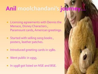 Anil moolchandani’s journey…Licensing agreements with Dennis the Menace, Disney Characters , Paramount cards, American greetings.Started with selling song books , posters, leather patches.Introduced greeting cards in 1980.Went public in 1995.In 1998 got listed on NSE and BSE.