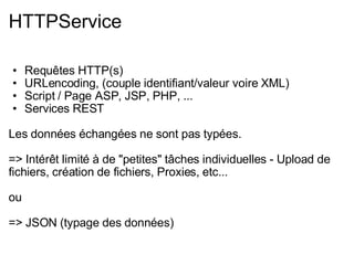 HTTPService Requêtes HTTP(s) URLencoding, (couple identifiant/valeur voire XML) Script / Page ASP, JSP, PHP, ... Services REST Les données échangées ne sont pas typées. => Intérêt limité à de "petites" tâches individuelles - Upload de fichiers, création de fichiers, Proxies, etc... ou => JSON (typage des données) 