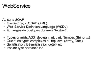 WebService Au sens SOAP Envoie / reçoit SOAP (XML) Web Service Definition Language (WSDL) Echanges de quelques données "typées" : Types primitifs AS3 (Boolean, int, uint, Number, String, ...) Quelques types complexes du top level (Array, Date) Sérialisation/ Désérialisation côté Flex Pas de type personnalisé 