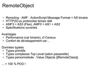 RemoteObject Remoting : AMF : ActionScript Message Format = AS binaire HTTP(S) ou protocoles temps réél AMF3 = AS3 (Flex), AMF0 = AS1 + AS2 Spécifications ouvertes Avantages Performance (car binaire), cf Census Confort de développement car... Données typées Types primitifs Types complexes Top Level (selon passerelle) Types personnalisés : Value Objects ([RemoteClass]) ... = 100 % POO ! 