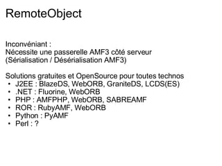 RemoteObject Inconvéniant : Nécessite une passerelle AMF3 côté serveur (Sérialisation / Désérialisation AMF3) Solutions gratuites et OpenSource pour toutes technos J2EE : BlazeDS, WebORB, GraniteDS, LCDS(ES) .NET : Fluorine, WebORB PHP : AMFPHP, WebORB, SABREAMF ROR : RubyAMF, WebORB Python : PyAMF Perl : ? 