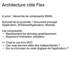 Architecture côté Flex A priori : hiérarchie de composants MXML. Sommet de la pyramide = Document principal (Application, WindowedApplication, Module) Les composants : Représentent les données graphiquement Reçoivent l'interaction utilisateur => C'est la vue d'un MVC Ces vues peuvent elles être indépendantes ? Qui va s'occuper du reste (logique de l'application) ? 